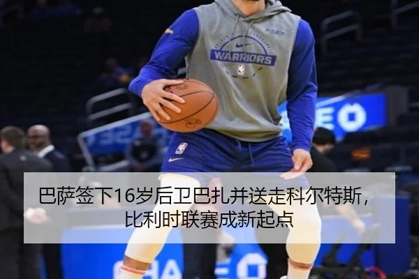 巴萨签下16岁后卫巴扎并送走科尔特斯,比利时联赛成新起点